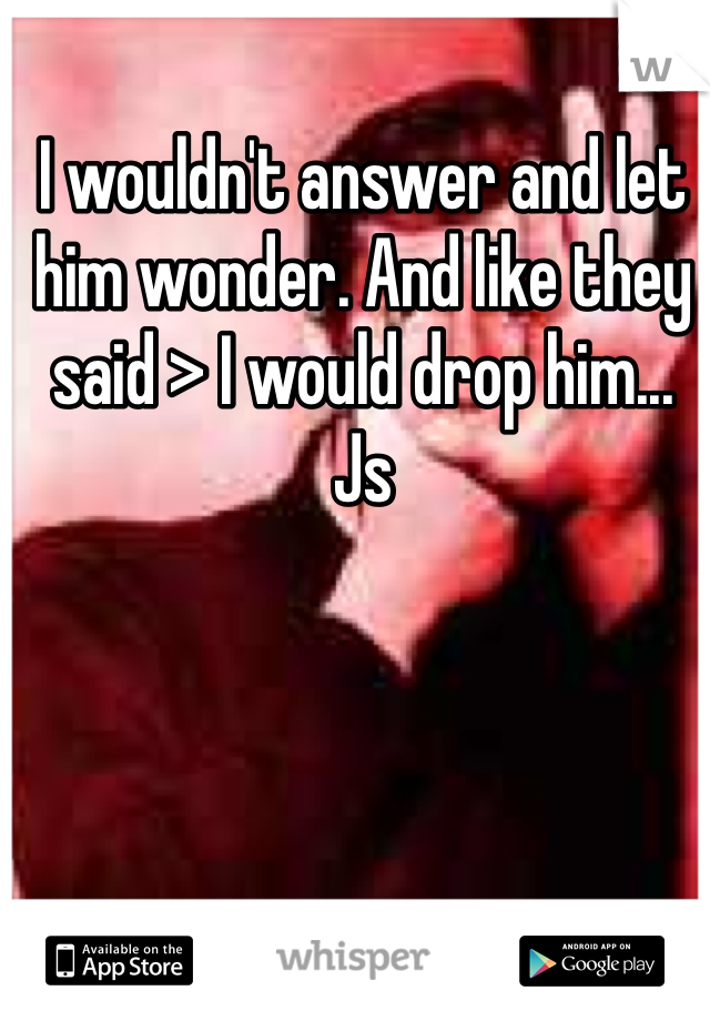 I wouldn't answer and let him wonder. And like they said > I would drop him... Js