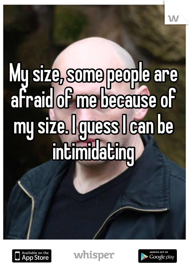 My size, some people are afraid of me because of my size. I guess I can be intimidating 