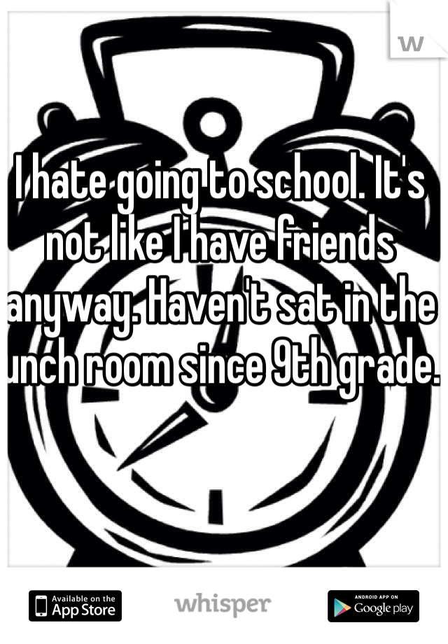 I hate going to school. It's not like I have friends anyway. Haven't sat in the lunch room since 9th grade. 
