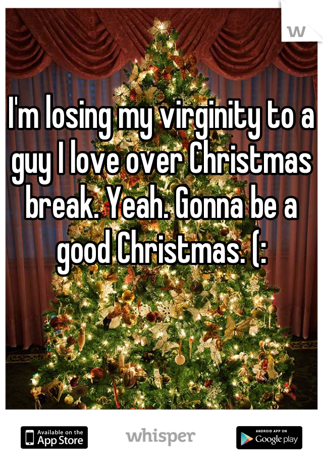 I'm losing my virginity to a guy I love over Christmas break. Yeah. Gonna be a good Christmas. (: