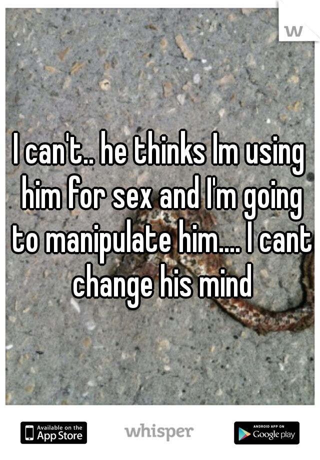 I can't.. he thinks Im using him for sex and I'm going to manipulate him.... I cant change his mind
