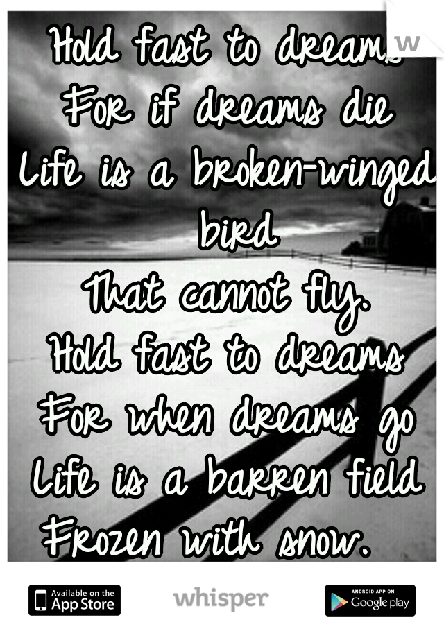 Hold fast to dreams
For if dreams die
Life is a broken-winged bird
That cannot fly.
Hold fast to dreams
For when dreams go
Life is a barren field
Frozen with snow.  