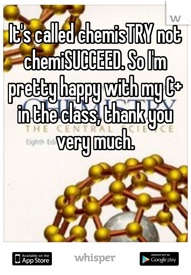 It's called chemisTRY not chemiSUCCEED. So I'm pretty happy with my C+ in the class, thank you very much.