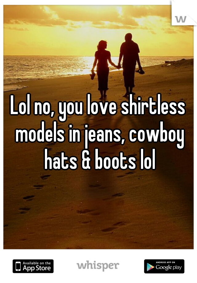 Lol no, you love shirtless models in jeans, cowboy hats & boots lol