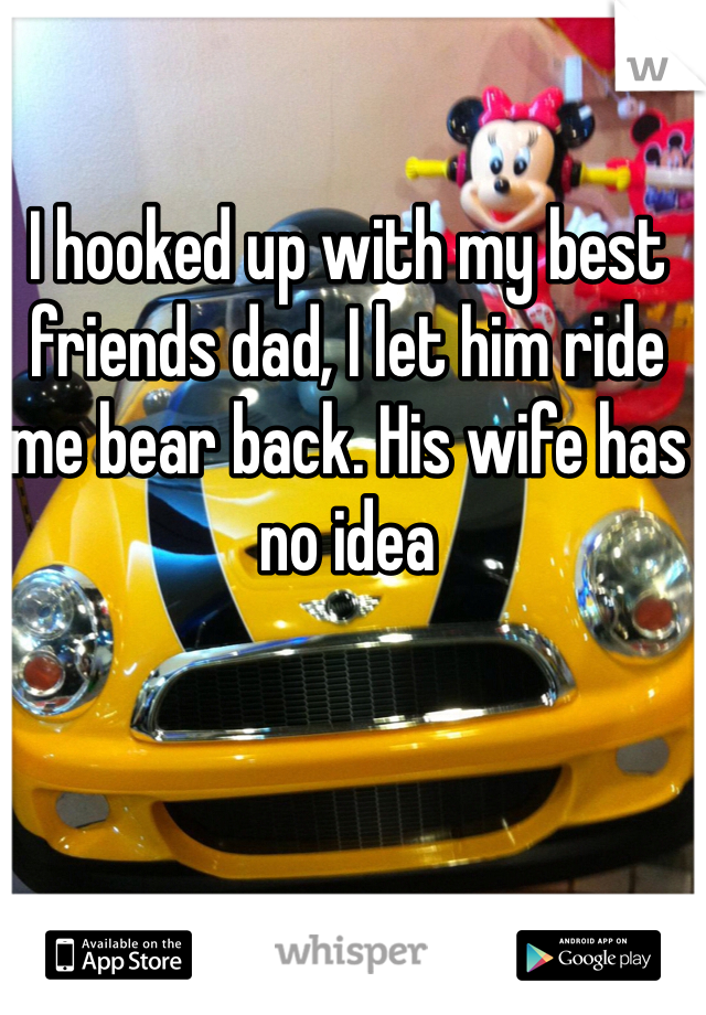 I hooked up with my best friends dad, I let him ride me bear back. His wife has no idea 
