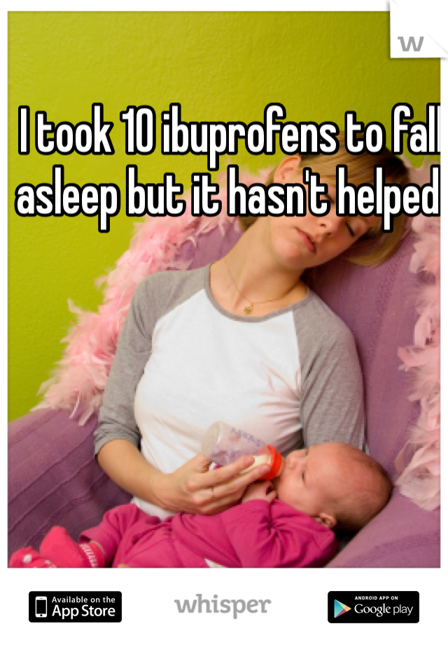 I took 10 ibuprofens to fall asleep but it hasn't helped.  