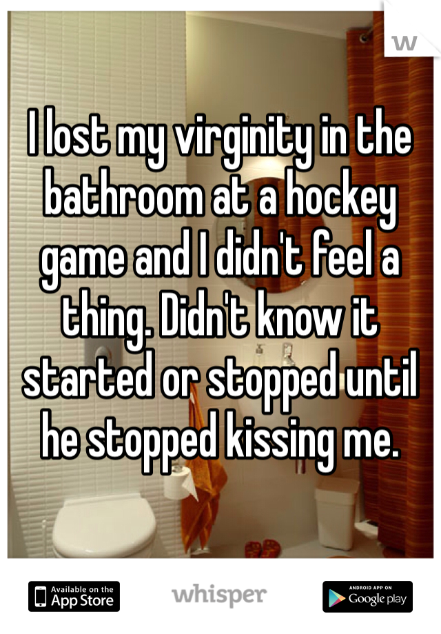 I lost my virginity in the bathroom at a hockey game and I didn't feel a thing. Didn't know it started or stopped until he stopped kissing me.