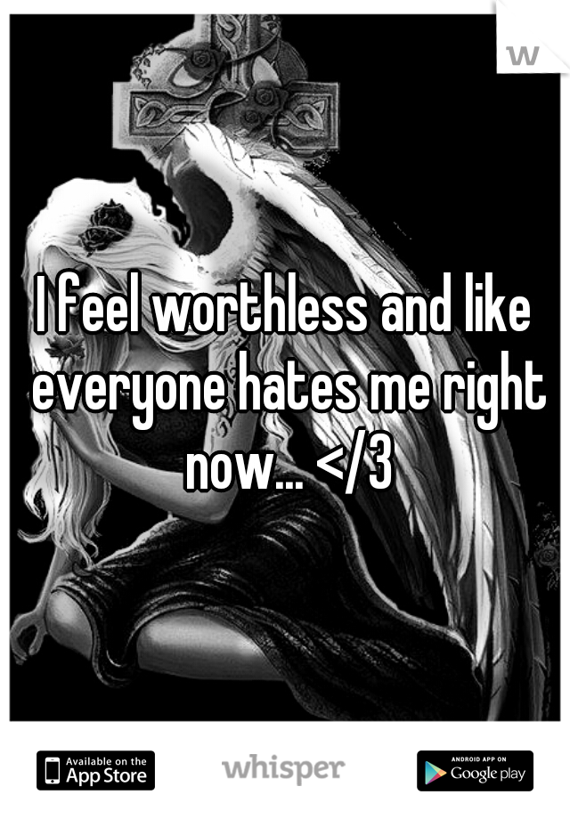 I feel worthless and like everyone hates me right now... </3