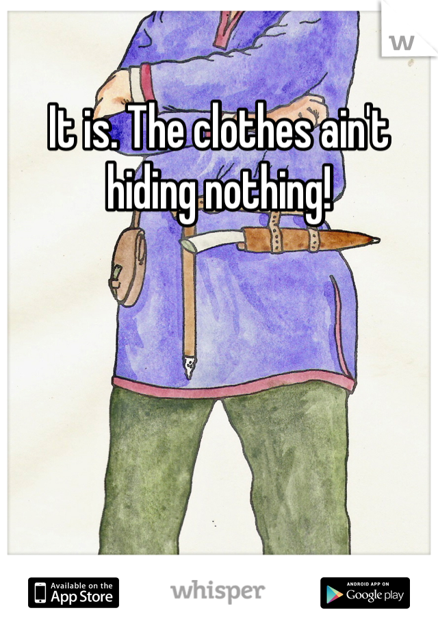 It is. The clothes ain't hiding nothing!