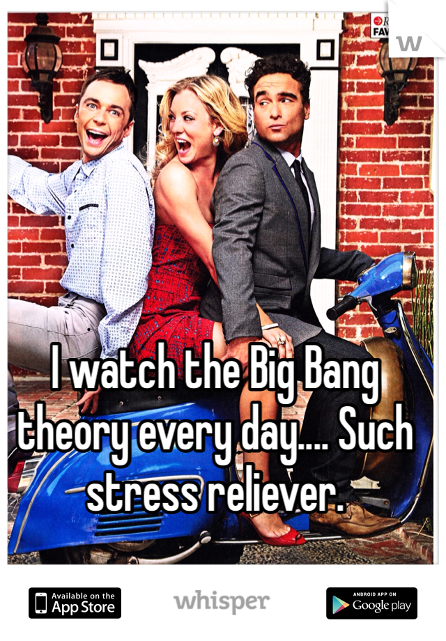 I watch the Big Bang theory every day.... Such stress reliever.