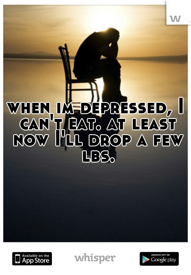 when im depressed, I can't eat. at least now I'll drop a few lbs.