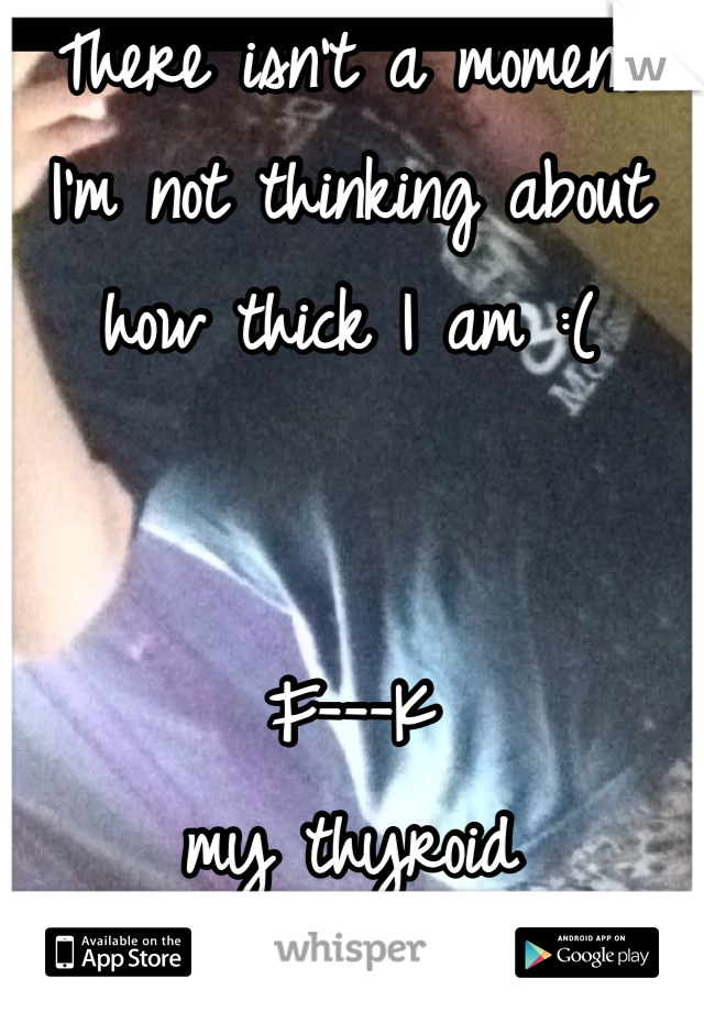 There isn't a moment I'm not thinking about how thick I am :( 


F---K
 my thyroid 