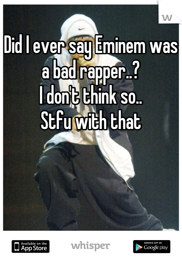 Did I ever say Eminem was a bad rapper..? 
I don't think so.. 
Stfu with that