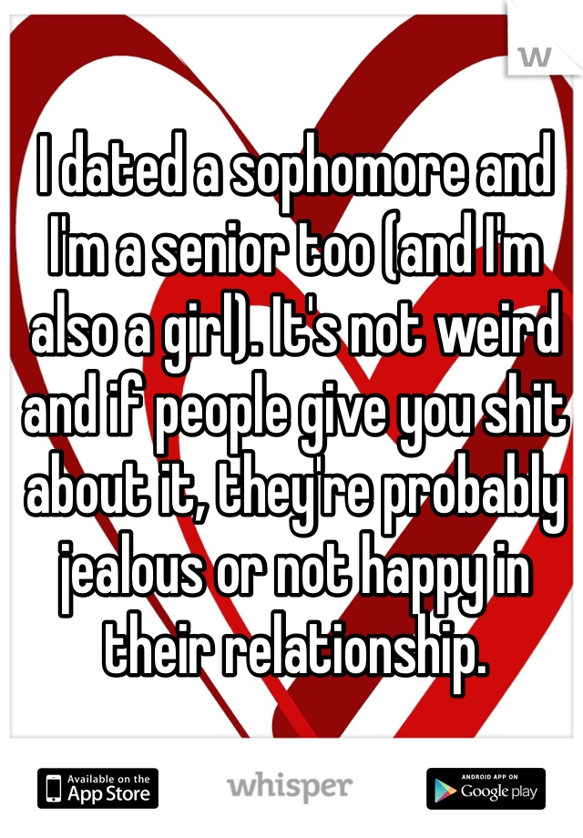 I dated a sophomore and I'm a senior too (and I'm also a girl). It's not weird and if people give you shit about it, they're probably jealous or not happy in their relationship. 