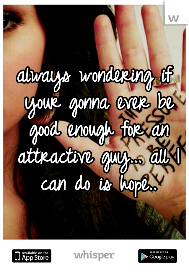 always wondering if your gonna ever be good enough for an attractive guy... all I can do is hope..