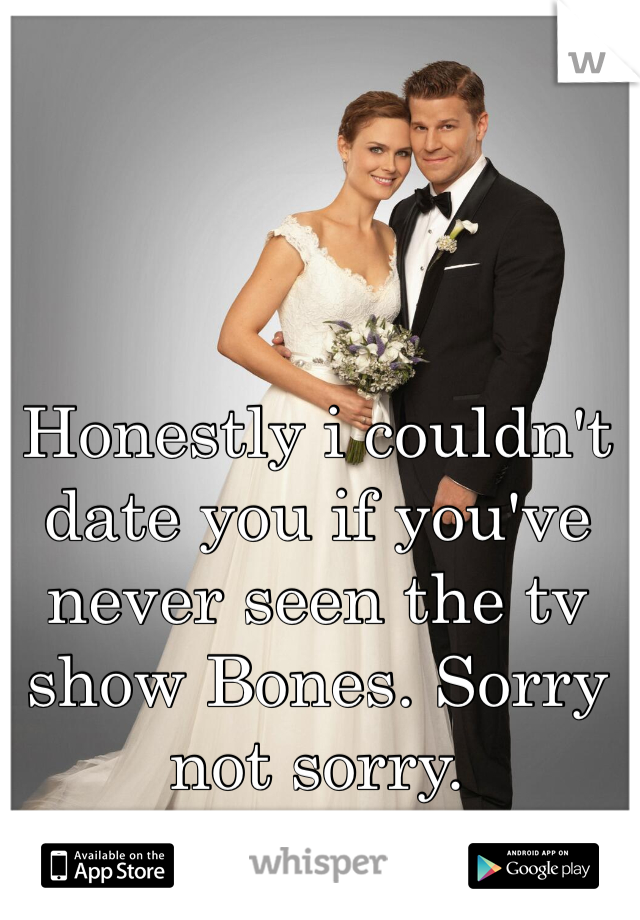 Honestly i couldn't date you if you've never seen the tv show Bones. Sorry not sorry.  