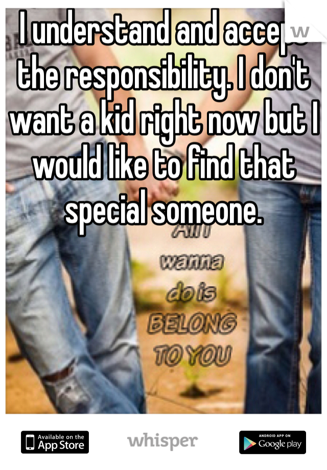 I understand and accept the responsibility. I don't want a kid right now but I would like to find that special someone. 