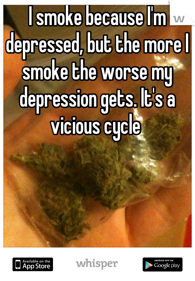 I smoke because I'm depressed, but the more I smoke the worse my depression gets. It's a vicious cycle 