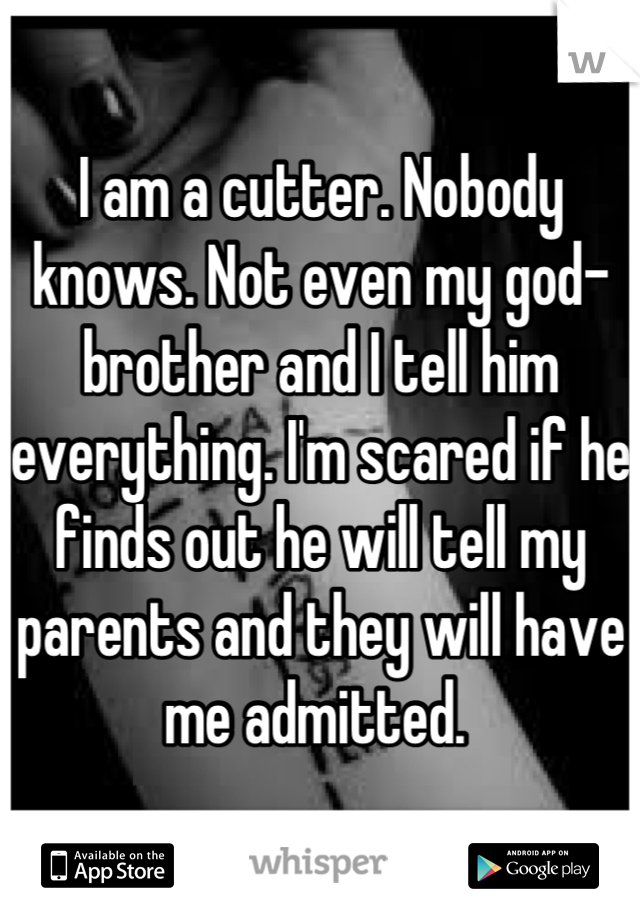 I am a cutter. Nobody knows. Not even my god-brother and I tell him everything. I'm scared if he finds out he will tell my parents and they will have me admitted. 