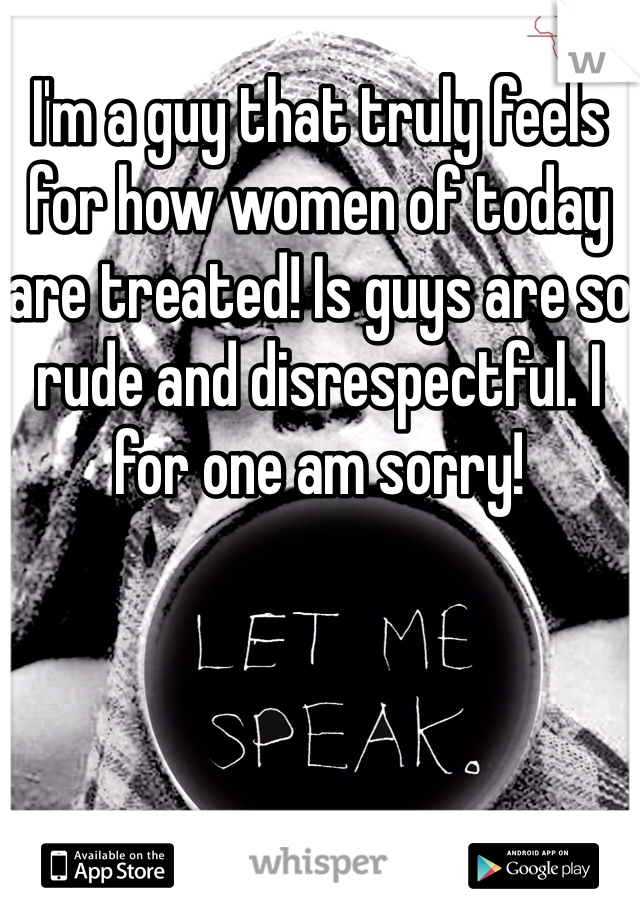 I'm a guy that truly feels for how women of today are treated! Is guys are so rude and disrespectful. I for one am sorry! 