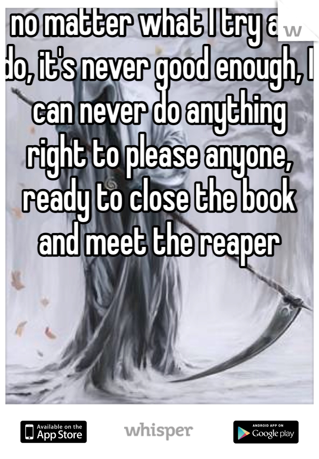 no matter what I try and do, it's never good enough, I can never do anything right to please anyone, ready to close the book and meet the reaper