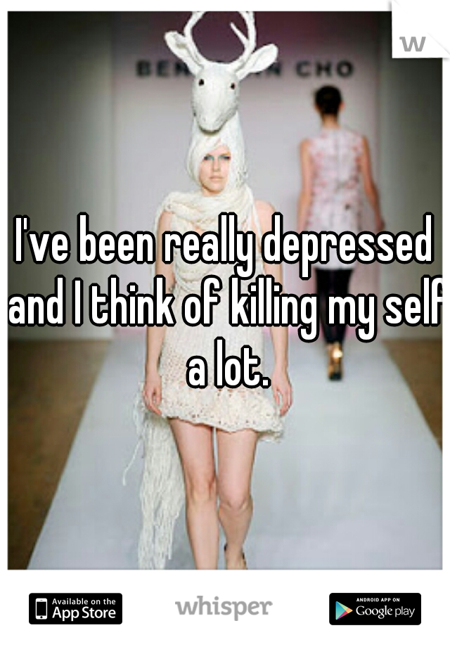 I've been really depressed and I think of killing my self a lot.