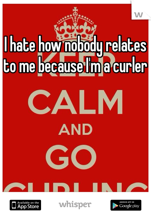 I hate how nobody relates to me because I'm a curler
