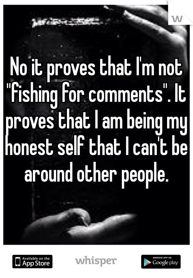 No it proves that I'm not "fishing for comments". It proves that I am being my honest self that I can't be around other people. 