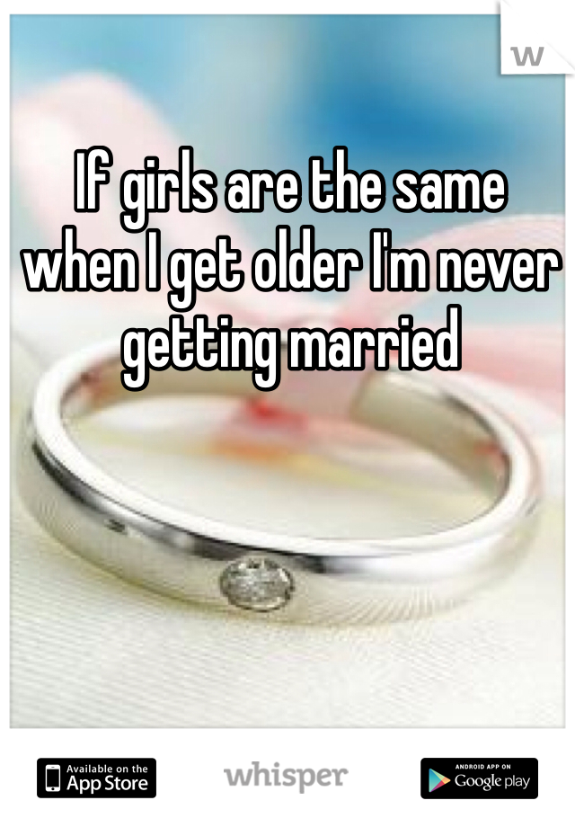 If girls are the same 
when I get older I'm never getting married