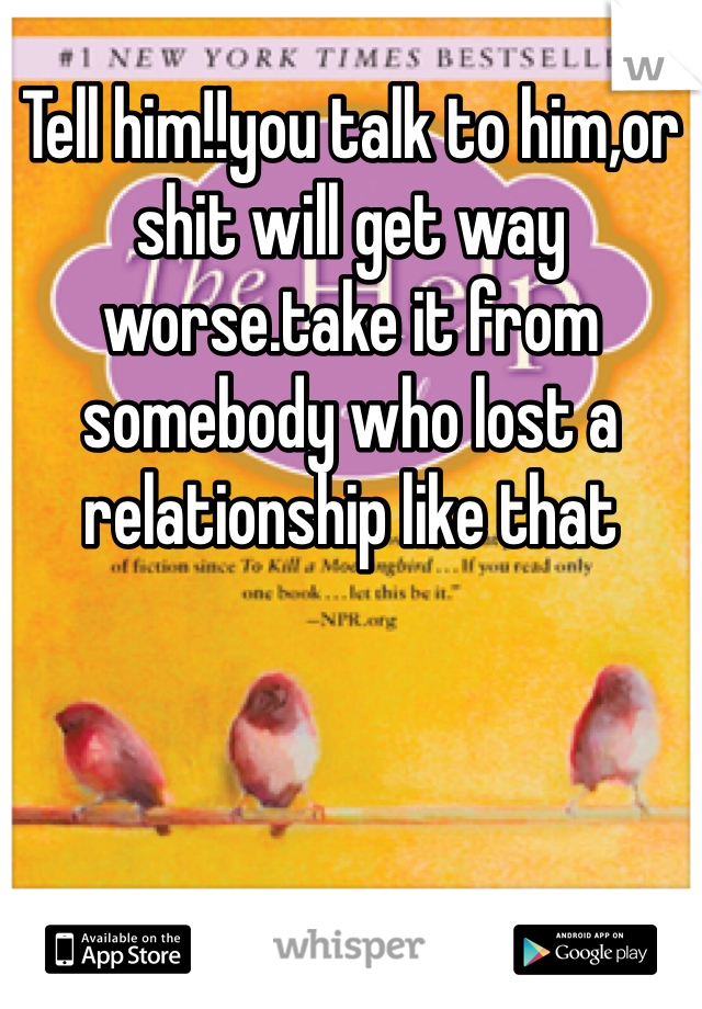 Tell him!!you talk to him,or shit will get way worse.take it from somebody who lost a relationship like that 