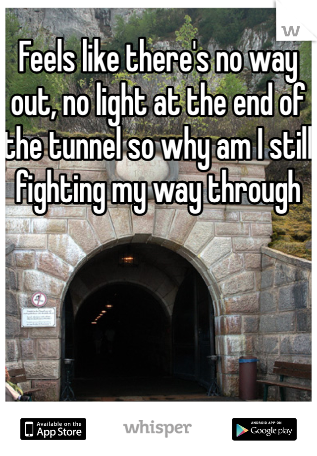 Feels like there's no way out, no light at the end of the tunnel so why am I still fighting my way through 