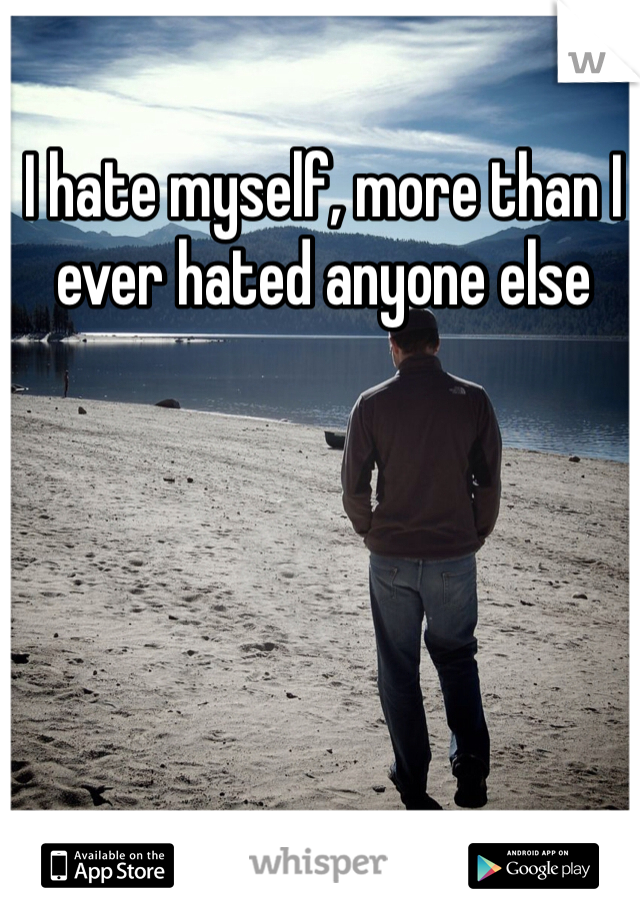 I hate myself, more than I ever hated anyone else