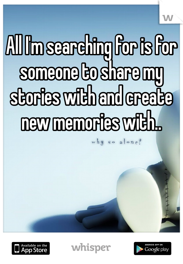 All I'm searching for is for someone to share my stories with and create new memories with..