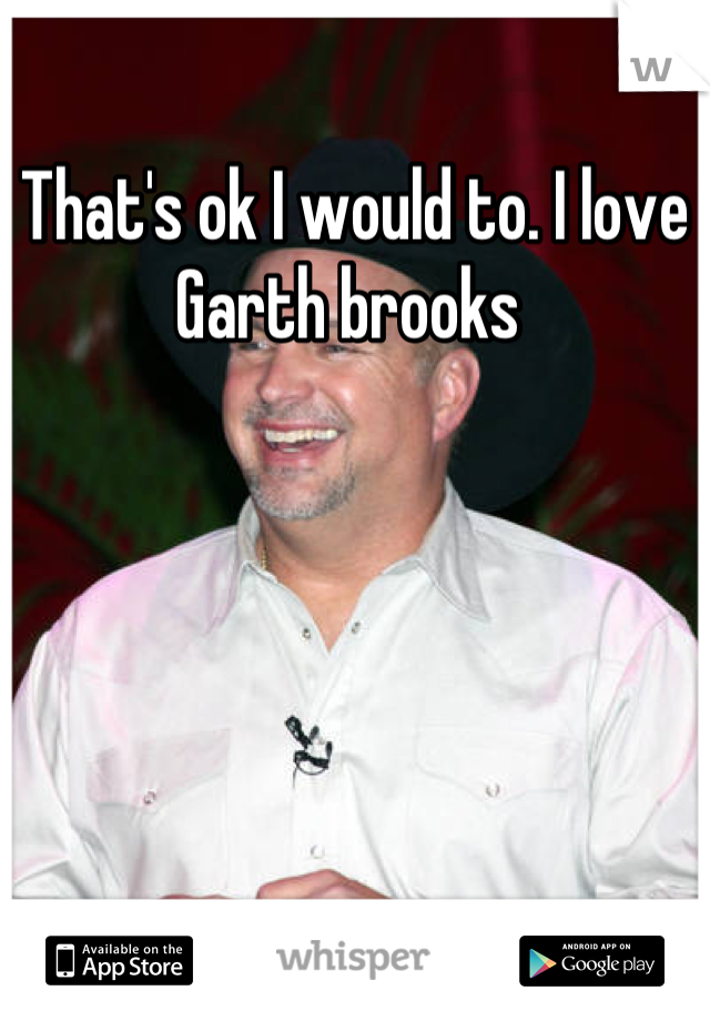 That's ok I would to. I love Garth brooks 