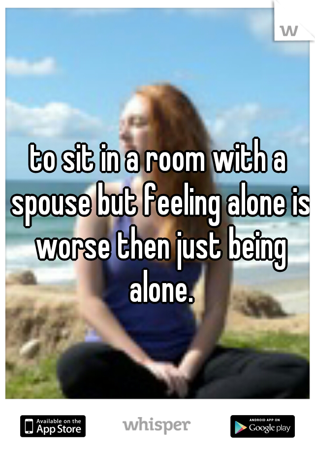 to sit in a room with a spouse but feeling alone is worse then just being alone.