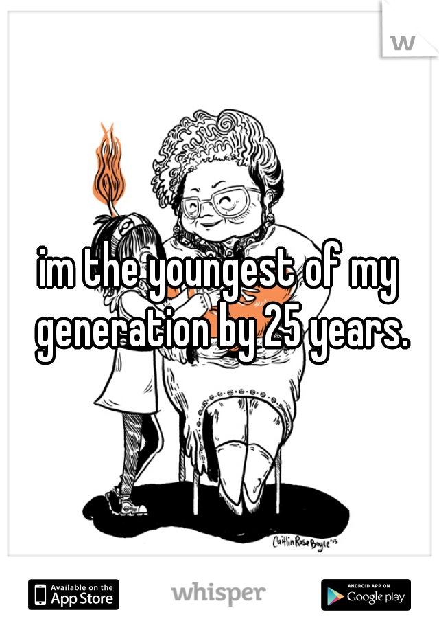 im the youngest of my generation by 25 years.
