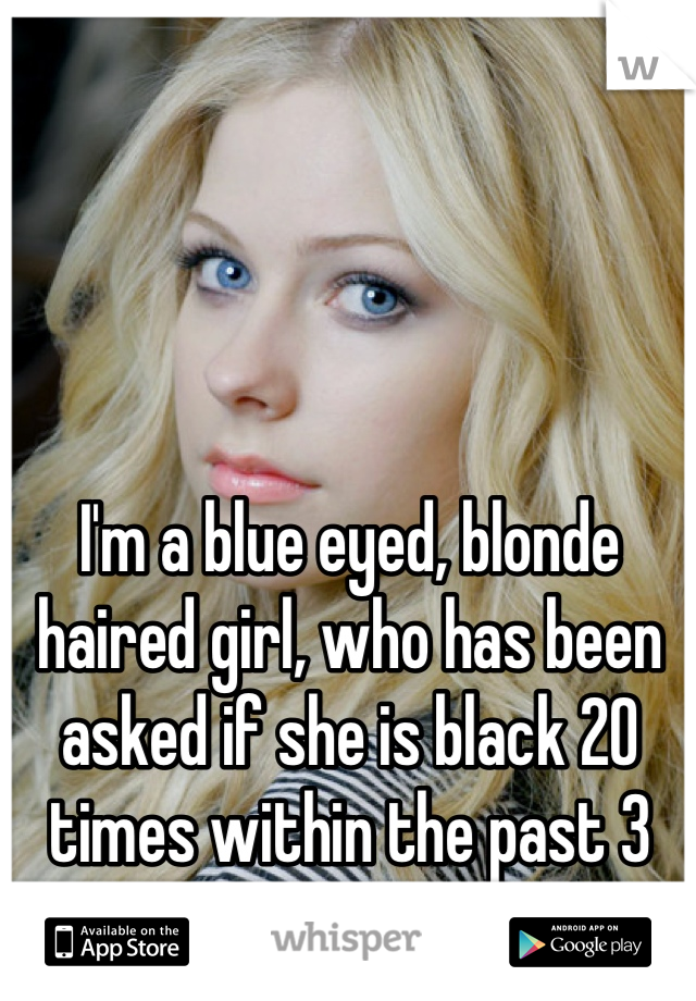 I'm a blue eyed, blonde haired girl, who has been asked if she is black 20 times within the past 3 months.