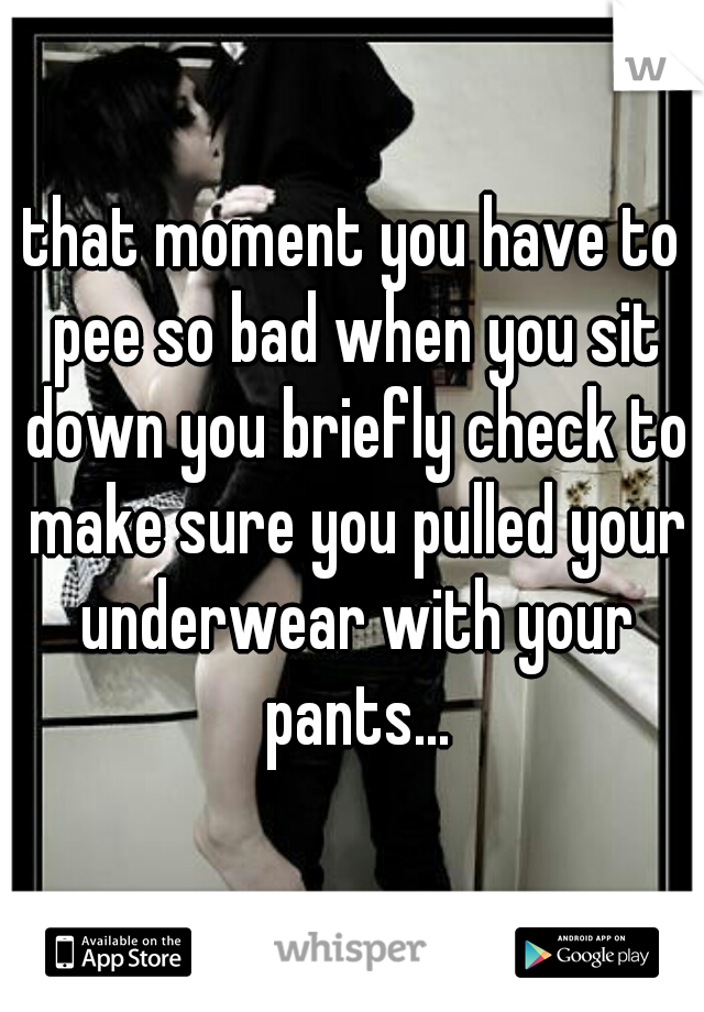 that moment you have to pee so bad when you sit down you briefly check to make sure you pulled your underwear with your pants...