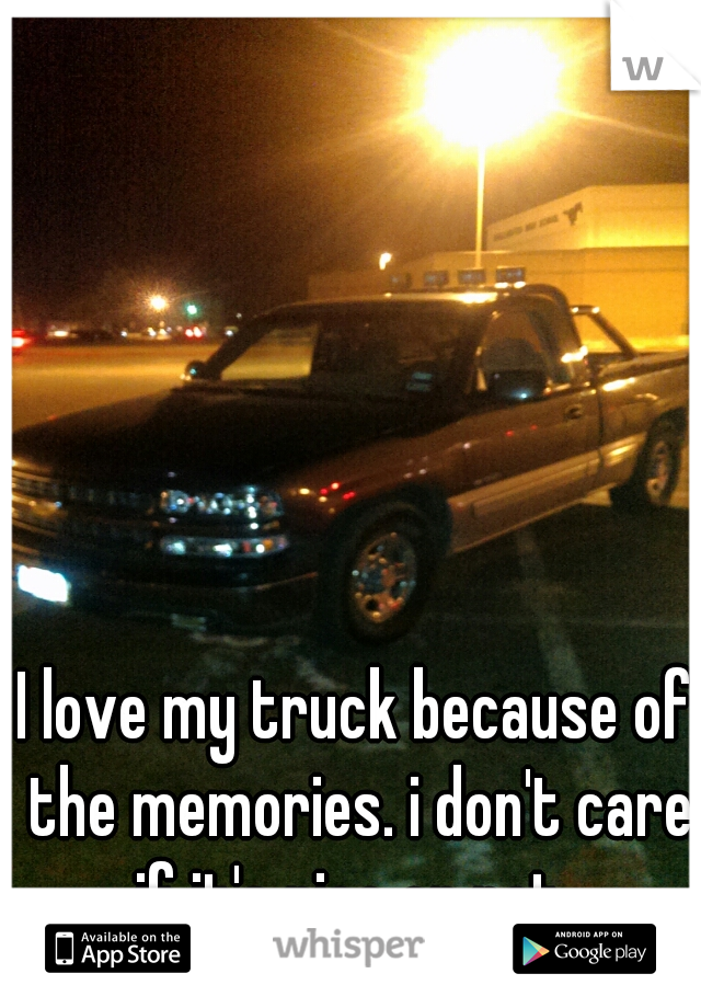 I love my truck because of the memories. i don't care if it's nice or not. 