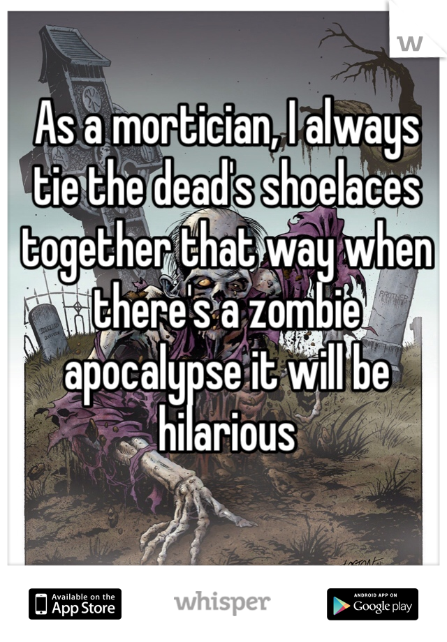 As a mortician, I always tie the dead's shoelaces together that way when there's a zombie apocalypse it will be hilarious 