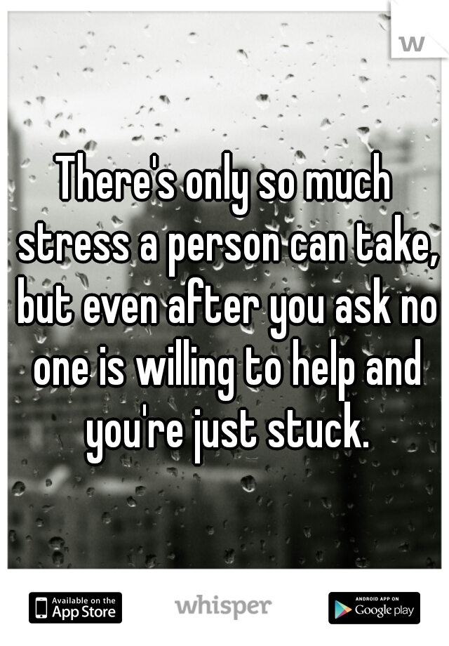 There's only so much stress a person can take, but even after you ask no one is willing to help and you're just stuck.
