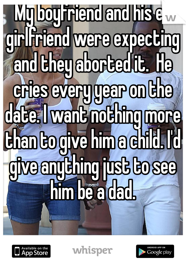 My boyfriend and his ex girlfriend were expecting and they aborted it.  He cries every year on the date. I want nothing more than to give him a child. I'd give anything just to see him be a dad. 