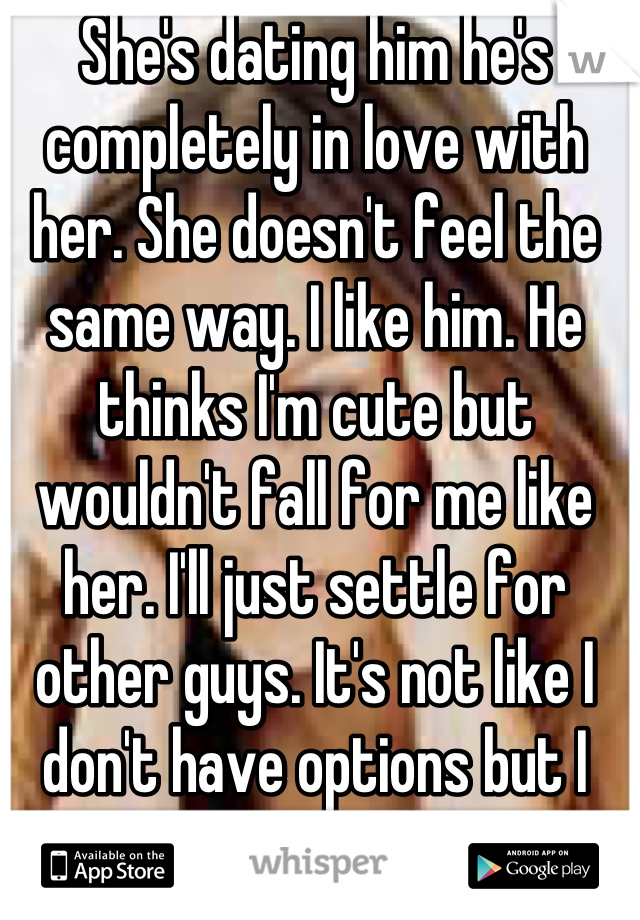 She's dating him he's completely in love with her. She doesn't feel the same way. I like him. He thinks I'm cute but wouldn't fall for me like her. I'll just settle for other guys. It's not like I don't have options but I have no emotion for them. 