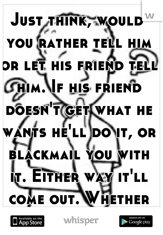 Just think, would you rather tell him or let his friend tell him. If his friend doesn't get what he wants he'll do it, or blackmail you with it. Either way it'll come out. Whether it's sooner or later