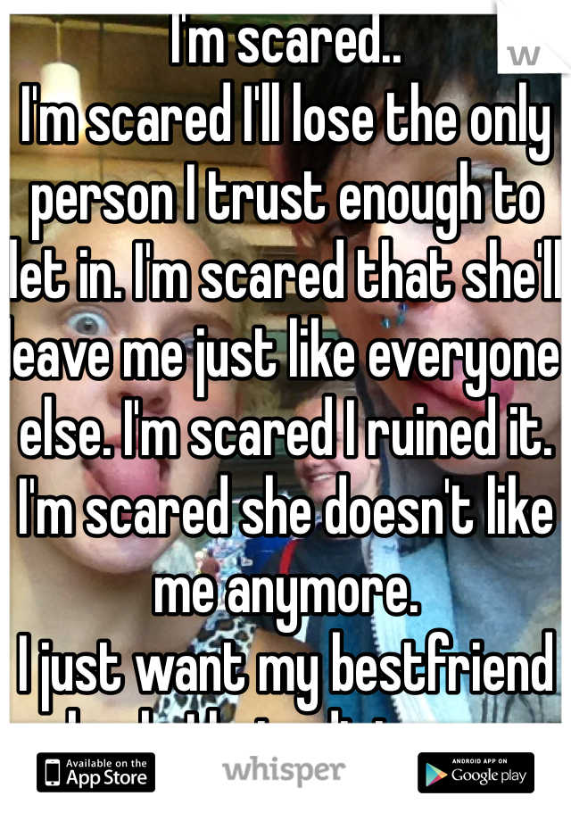 I'm scared..
I'm scared I'll lose the only person I trust enough to let in. I'm scared that she'll leave me just like everyone else. I'm scared I ruined it. I'm scared she doesn't like me anymore. 
I just want my bestfriend back. I hate distance.