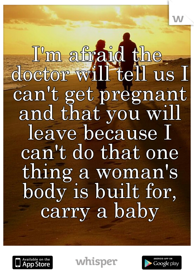 I'm afraid the doctor will tell us I can't get pregnant and that you will leave because I can't do that one thing a woman's body is built for, carry a baby