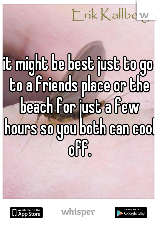 it might be best just to go to a friends place or the beach for just a few hours so you both can cool off.