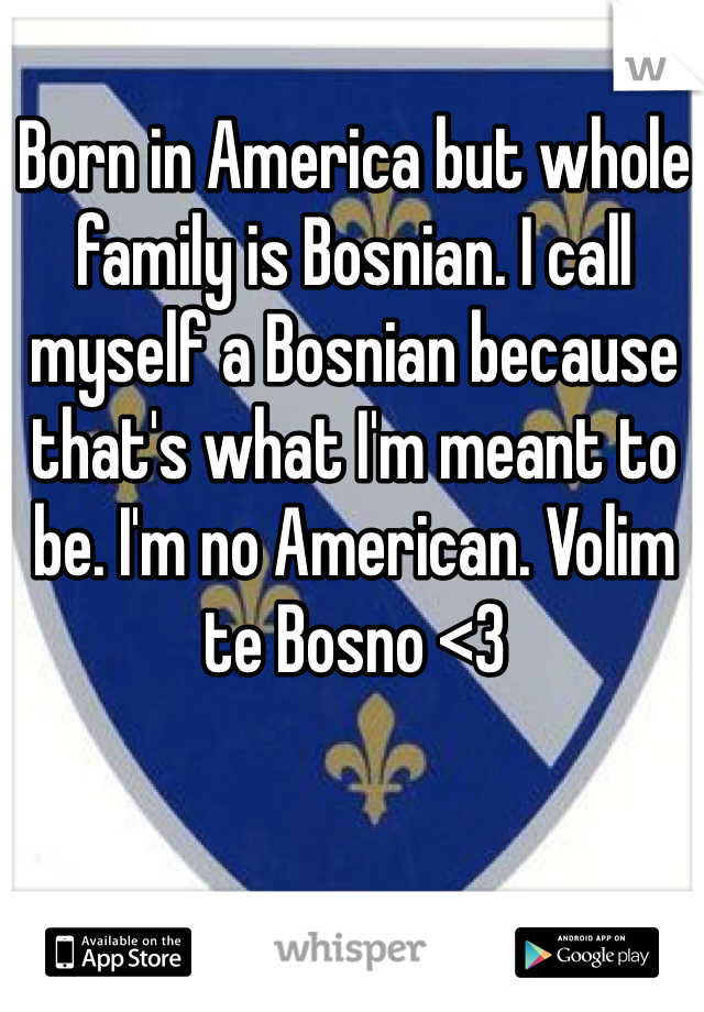 Born in America but whole family is Bosnian. I call myself a Bosnian because that's what I'm meant to be. I'm no American. Volim te Bosno <3