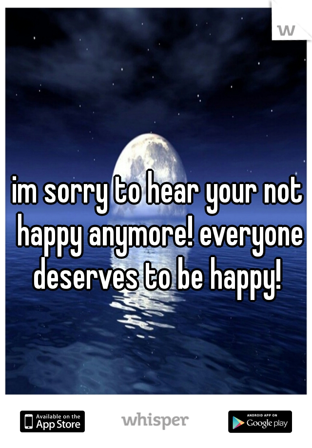 im sorry to hear your not happy anymore! everyone deserves to be happy! 