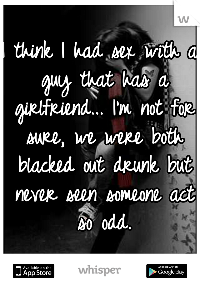 I think I had sex with a guy that has a girlfriend... I'm not for sure, we were both blacked out drunk but never seen someone act so odd.
